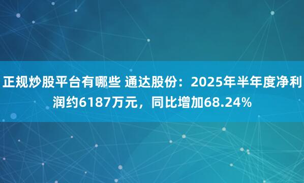 正规炒股平台有哪些 通达股份：2025年半年度净利润约6187万元，同比增加68.24%