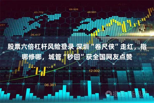 股票六倍杠杆风险登录 深圳“卷尺侠”走红,指哪修哪,城管“秒回”获全国网友点赞