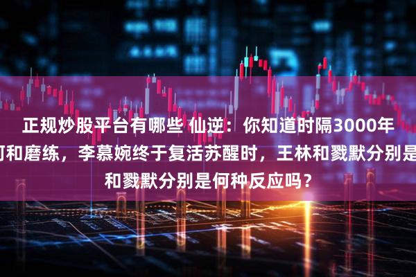 正规炒股平台有哪些 仙逆:你知道时隔3000年历经无数坎坷和磨练,李慕婉终于复活苏醒时,王林和戮默分别是何种反应吗?