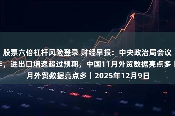股票六倍杠杆风险登录 财经早报：中央政治局会议定调明年经济工作，进出口增速超过预期，中国11月外贸数据亮点多丨2025年12月9日