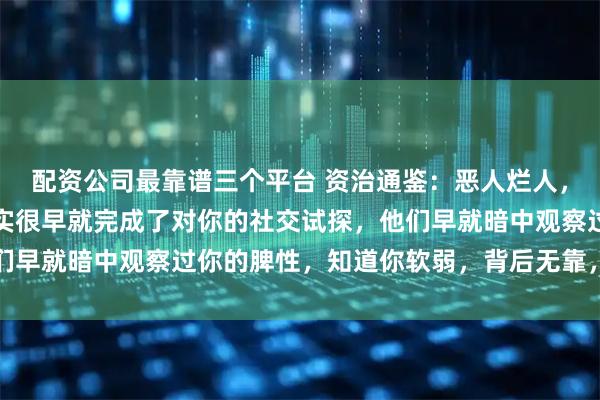 配资公司最靠谱三个平台 资治通鉴：恶人烂人，敢明目张胆欺负你，其实很早就完成了对你的社交试探，他们早就暗中观察过你的脾性，知道你软弱，背后无靠，势单力薄