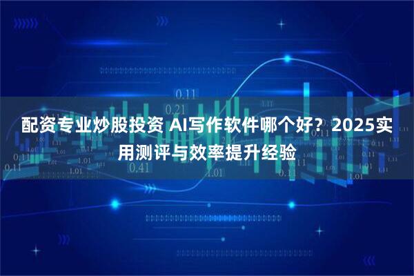 配资专业炒股投资 AI写作软件哪个好？2025实用测评与效率提升经验