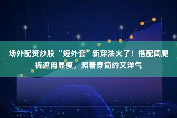 场外配资炒股 “短外套”新穿法火了！搭配阔腿裤遮肉显瘦，照着穿简约又洋气