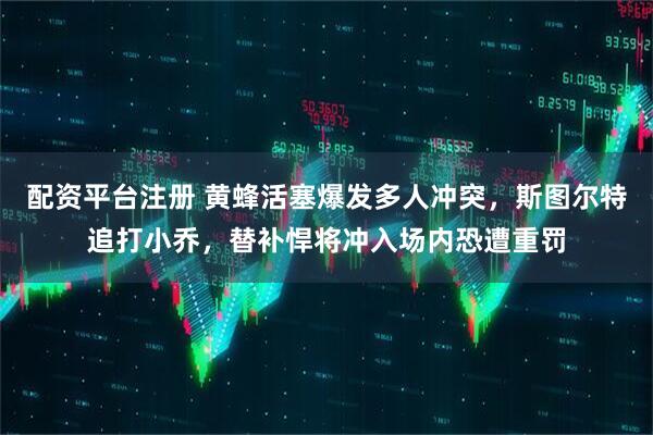 配资平台注册 黄蜂活塞爆发多人冲突,斯图尔特追打小乔,替补悍将冲入场内恐遭重罚