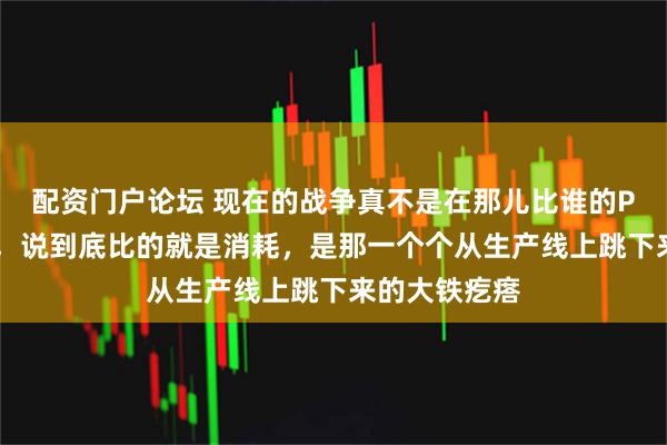 配资门户论坛 现在的战争真不是在那儿比谁的PPT做得漂亮，说到底比的就是消耗，是那一个个从生产线上跳下来的大铁疙瘩