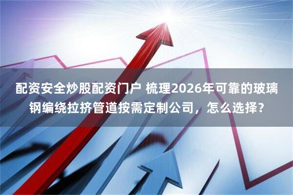 配资安全炒股配资门户 梳理2026年可靠的玻璃钢编绕拉挤管道按需定制公司，怎么选择？