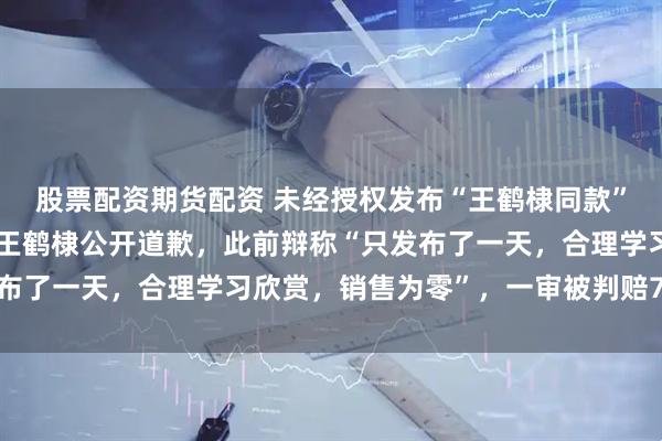 股票配资期货配资 未经授权发布“王鹤棣同款”种草图文，知名潮牌向王鹤棣公开道歉，此前辩称“只发布了一天，合理学习欣赏，销售为零”，一审被判赔7000元
