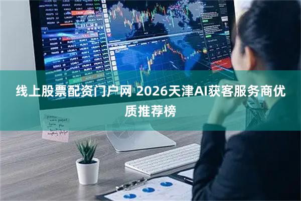 线上股票配资门户网 2026天津AI获客服务商优质推荐榜