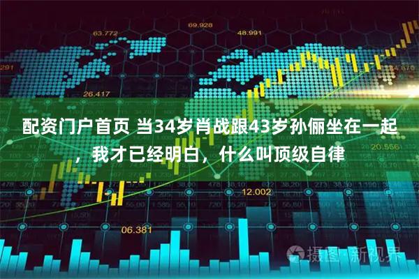 配资门户首页 当34岁肖战跟43岁孙俪坐在一起，我才已经明白，什么叫顶级自律