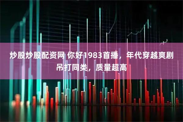 炒股炒股配资网 你好1983首播，年代穿越爽剧吊打同类，质量超高