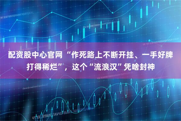 配资股中心官网 “作死路上不断开挂、一手好牌打得稀烂”，这个“流浪汉”凭啥封神