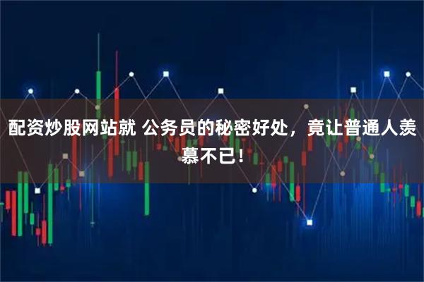 配资炒股网站就 公务员的秘密好处，竟让普通人羡慕不已！