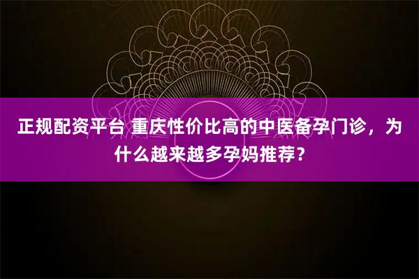 正规配资平台 重庆性价比高的中医备孕门诊，为什么越来越多孕妈推荐？