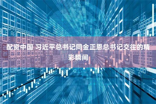 配资中国 习近平总书记同金正恩总书记交往的精彩瞬间