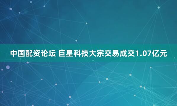 中国配资论坛 巨星科技大宗交易成交1.07亿元
