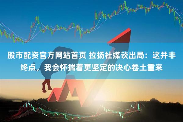 股市配资官方网站首页 拉扬社媒谈出局：这并非终点，我会怀揣着更坚定的决心卷土重来