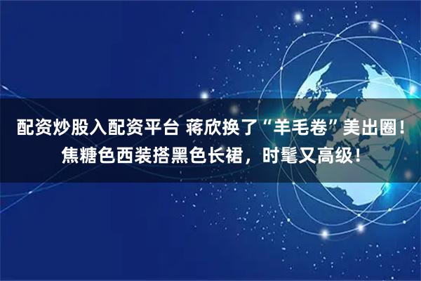 配资炒股入配资平台 蒋欣换了“羊毛卷”美出圈！焦糖色西装搭黑色长裙，时髦又高级！
